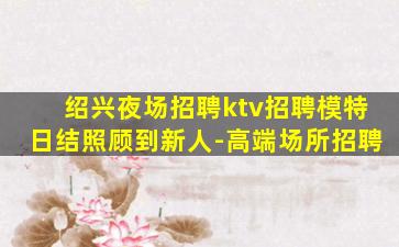 绍兴夜场招聘ktv招聘模特日结照顾到新人-高端场所招聘